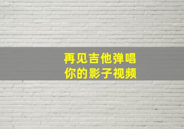 再见吉他弹唱 你的影子视频